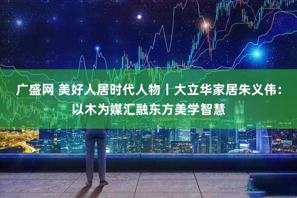 广盛网 美好人居时代人物丨大立华家居朱义伟：以木为媒汇融东方美学智慧