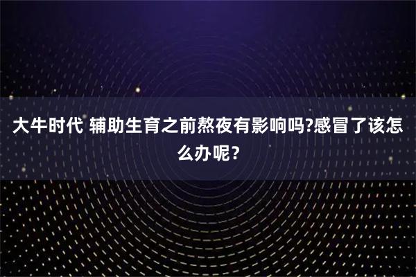 大牛时代 辅助生育之前熬夜有影响吗?感冒了该怎么办呢？