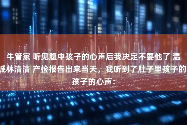 牛管家 听见腹中孩子的心声后我决定不要他了 温琳许诚林清清 产检报告出来当天，我听到了肚子里孩子的心声：
