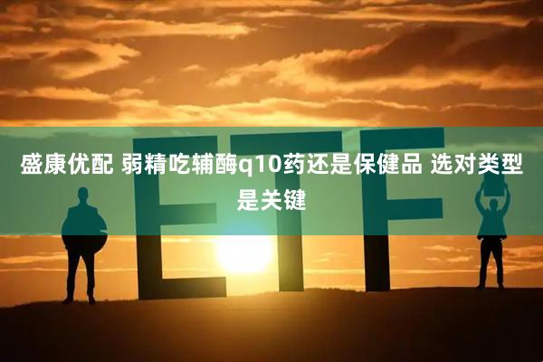 盛康优配 弱精吃辅酶q10药还是保健品 选对类型是关键