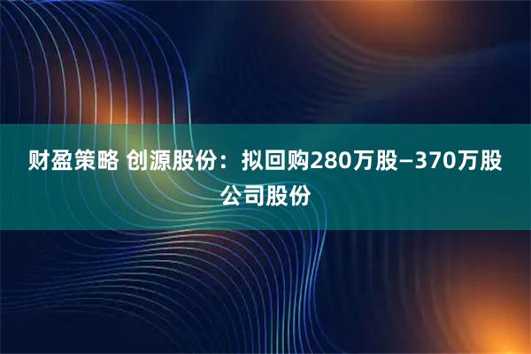 财盈策略 创源股份：拟回购280万股—370万股公司股份