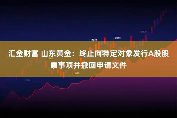 汇金财富 山东黄金：终止向特定对象发行A股股票事项并撤回申请文件