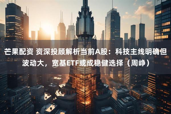 芒果配资 资深投顾解析当前A股：科技主线明确但波动大，宽基ETF或成稳健选择（周峥）