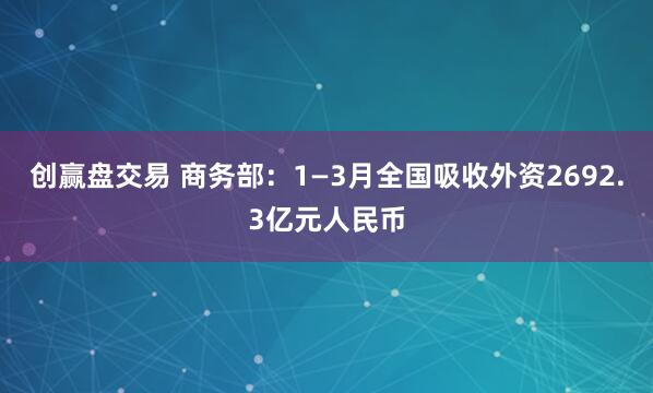 创赢盘交易 商务部：1—3月全国吸收外资2692.3亿元人民币