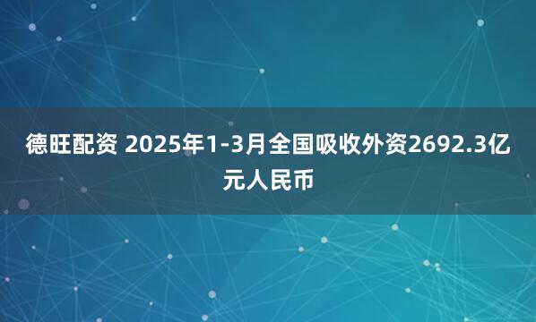 德旺配资 2025年1-3月全国吸收外资2692.3亿元人民币