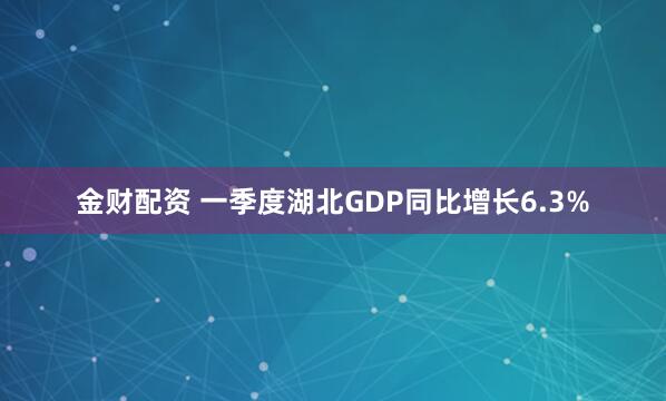 金财配资 一季度湖北GDP同比增长6.3%