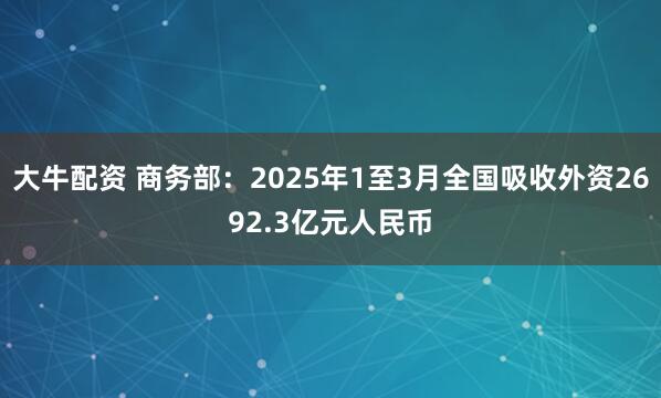 大牛配资 商务部：2025年1至3月全国吸收外资2692.3亿元人民币