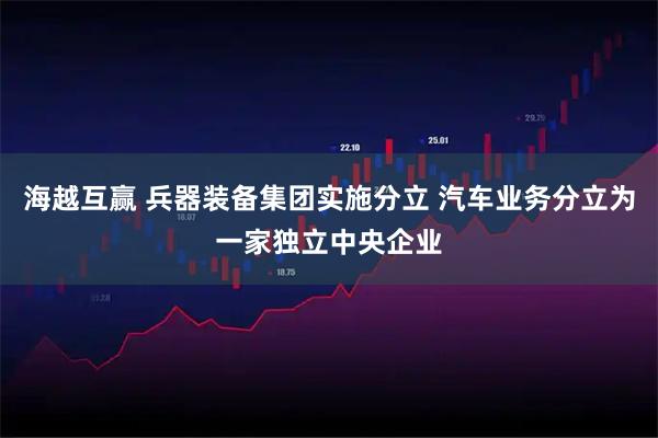 海越互赢 兵器装备集团实施分立 汽车业务分立为一家独立中央企业