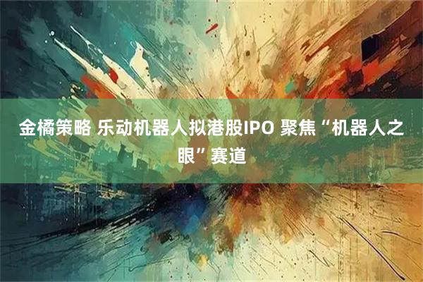 金橘策略 乐动机器人拟港股IPO 聚焦“机器人之眼”赛道