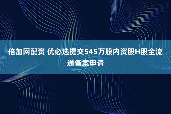 倍加网配资 优必选提交545万股内资股H股全流通备案申请