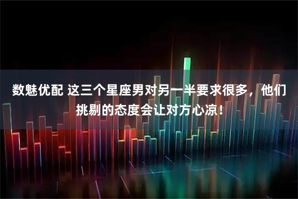 数魅优配 这三个星座男对另一半要求很多，他们挑剔的态度会让对方心凉！