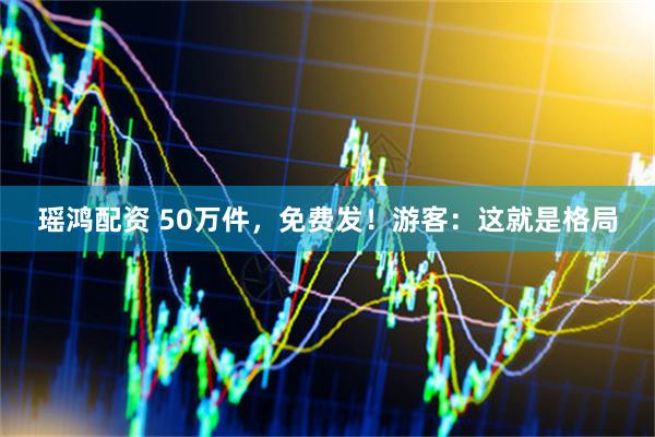 瑶鸿配资 50万件，免费发！游客：这就是格局