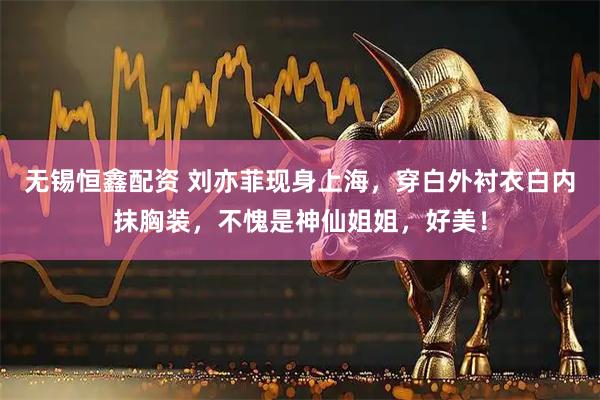 无锡恒鑫配资 刘亦菲现身上海，穿白外衬衣白内抹胸装，不愧是神仙姐姐，好美！