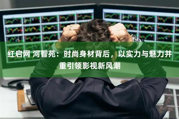 红启网 河智苑：时尚身材背后，以实力与魅力并重引领影视新风潮