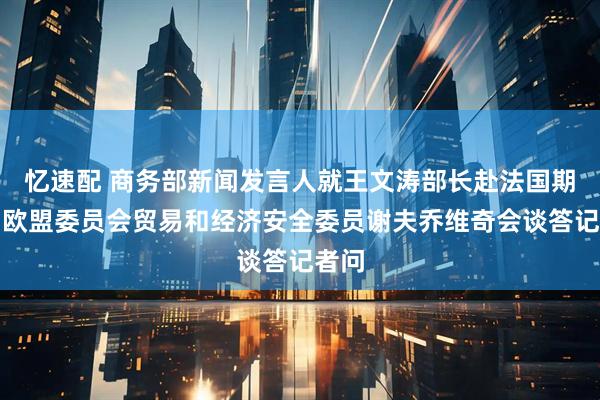 忆速配 商务部新闻发言人就王文涛部长赴法国期间与欧盟委员会贸易和经济安全委员谢夫乔维奇会谈答记者问