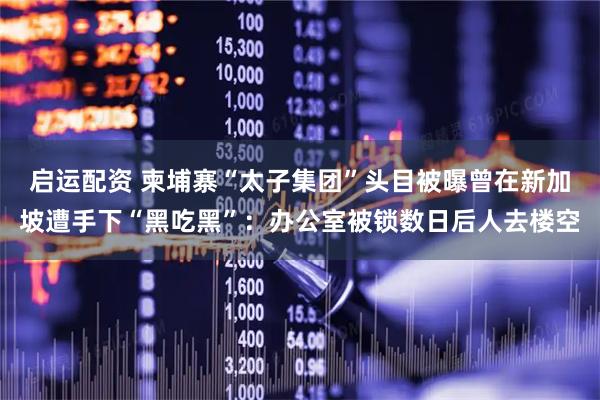 启运配资 柬埔寨“太子集团”头目被曝曾在新加坡遭手下“黑吃黑”：办公室被锁数日后人去楼空