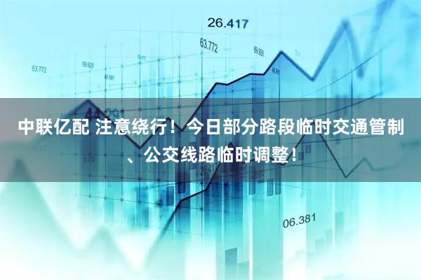 中联亿配 注意绕行！今日部分路段临时交通管制、公交线路临时调整！