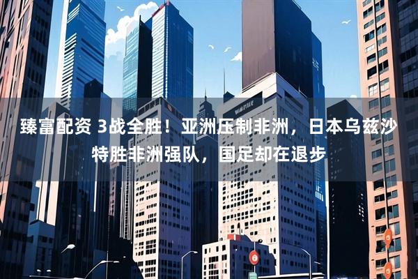 臻富配资 3战全胜！亚洲压制非洲，日本乌兹沙特胜非洲强队，国足却在退步