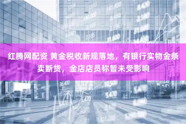 红腾网配资 黄金税收新规落地，有银行实物金条卖断货，金店店员称暂未受影响