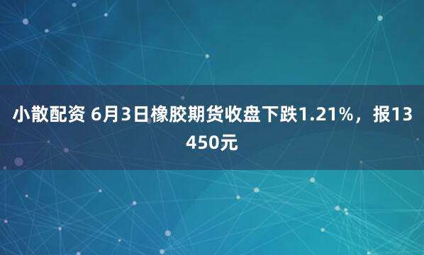 小散配资 6月3日橡胶期货收盘下跌1.21%，报13450元