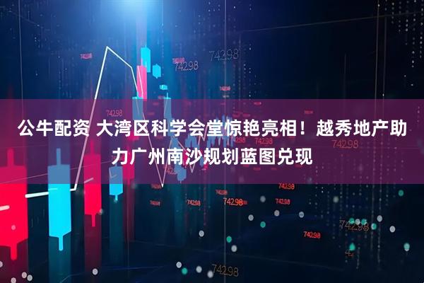 公牛配资 大湾区科学会堂惊艳亮相！越秀地产助力广州南沙规划蓝图兑现