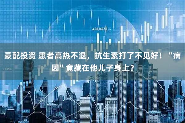 豪配投资 患者高热不退，抗生素打了不见好！“病因”竟藏在他儿子身上？