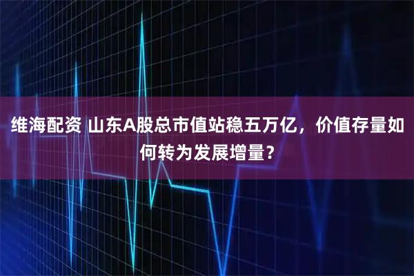 维海配资 山东A股总市值站稳五万亿，价值存量如何转为发展增量？