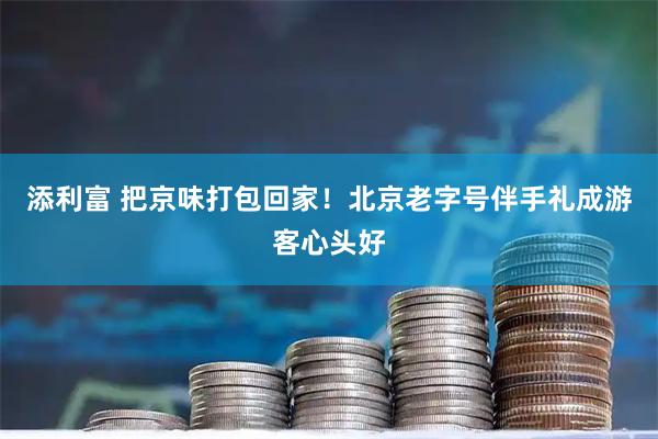 添利富 把京味打包回家！北京老字号伴手礼成游客心头好