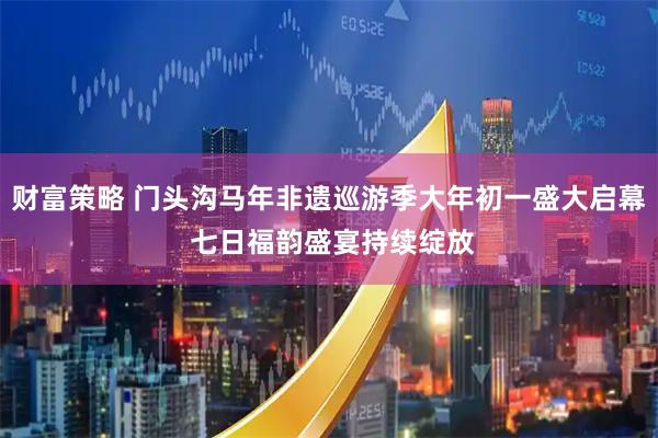 财富策略 门头沟马年非遗巡游季大年初一盛大启幕 七日福韵盛宴持续绽放