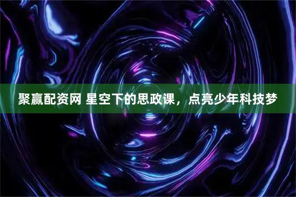 聚赢配资网 星空下的思政课，点亮少年科技梦