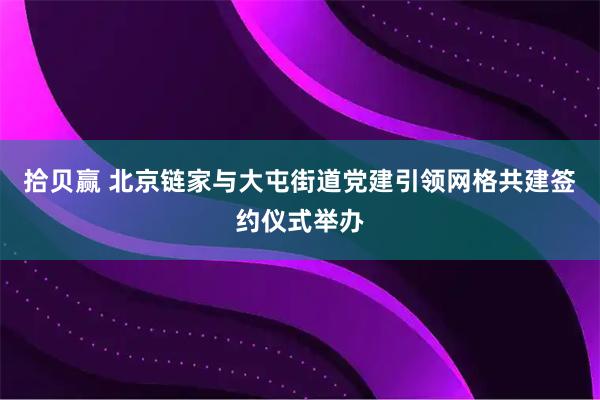 拾贝赢 北京链家与大屯街道党建引领网格共建签约仪式举办