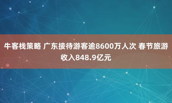 牛客栈策略 广东接待游客逾8600万人次 春节旅游收入848.9亿元