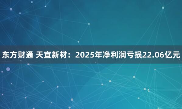 东方财通 天宜新材：2025年净利润亏损22.06亿元