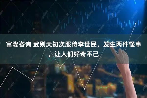 富隆咨询 武则天初次服侍李世民，发生两件怪事，让人们好奇不已