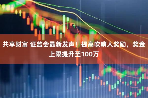 共享财富 证监会最新发声！提高吹哨人奖励，奖金上限提升至100万