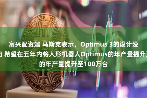 富兴配资端 马斯克表示，Optimus 3的设计没有重大缺陷 希望在五年内将人形机器人Optimus的年产量提升至100万台